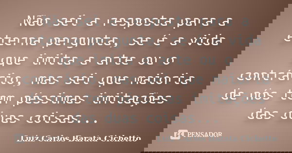 Não sei a resposta para a eterna pergunta, se é a vida que imita a arte ou o contrário, mas sei que maioria de nós tem péssimas imitações das duas coisas...... Frase de Luiz Carlos Barata Cichetto.