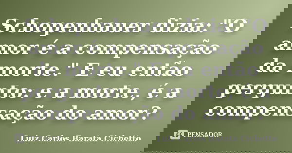 Schopenhauer dizia: "O amor é a compensação da morte." E eu então pergunto: e a morte, é a compensação do amor?... Frase de Luiz Carlos Barata Cichetto.