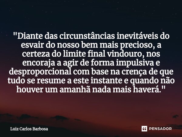 "Diante das circunstâncias inevitáveis do esvair do nosso bem mais precioso, a certeza do limite final vindouro, nos encoraja a agir de forma impulsiva e d... Frase de Luiz Carlos Barbosa.