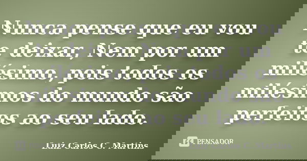 Nunca pense que eu vou te deixar, Nem por um milésimo, pois todos os milésimos do mundo são perfeitos ao seu lado.... Frase de Luiz Carlos C. Martins.