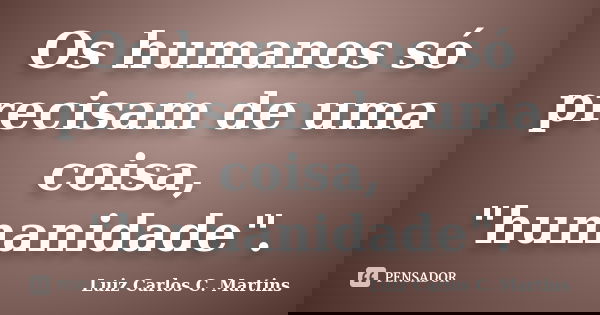 Os humanos só precisam de uma coisa, "humanidade".... Frase de Luiz Carlos C. Martins.