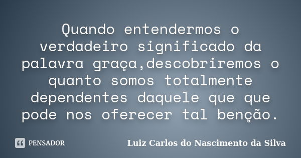 Quando entendermos o verdadeiro significado da palavra graça,descobriremos o quanto somos totalmente dependentes daquele que que pode nos oferecer tal benção.... Frase de Luiz Carlos do Nascimento da Silva.