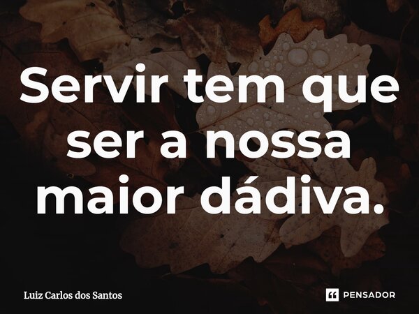 ⁠Servir tem que ser a nossa maior dádiva.... Frase de Luiz Carlos dos Santos.