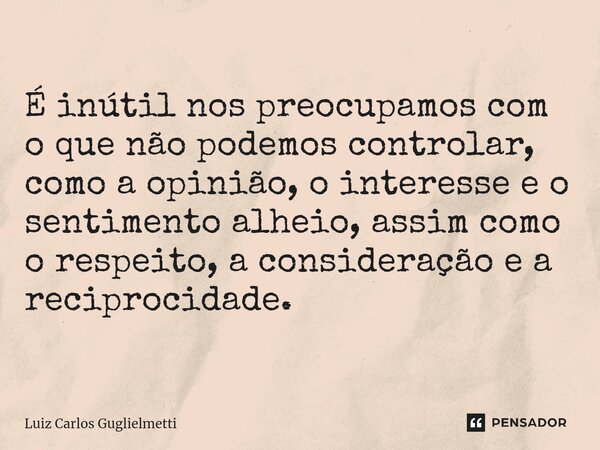 É inútil nos preocupamos com o que não podemos controlar, como a opinião, o interesse e o sentimento alheio, assim como o respeito, a consideração e a reciproci... Frase de Luiz Carlos Guglielmetti.