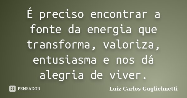 É preciso encontrar a fonte da energia que transforma, valoriza, entusiasma e nos dá alegria de viver.... Frase de Luiz Carlos Guglielmetti.