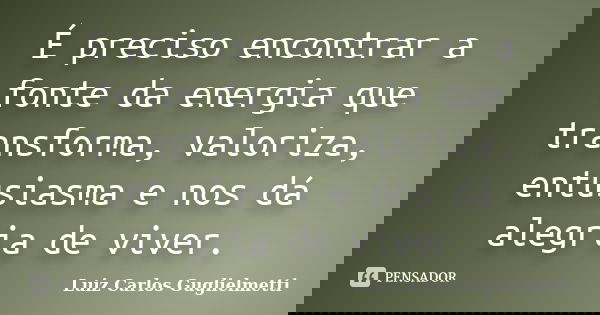 É preciso encontrar a fonte da energia que transforma, valoriza, entusiasma e nos dá alegria de viver.... Frase de Luiz Carlos Guglielmetti.
