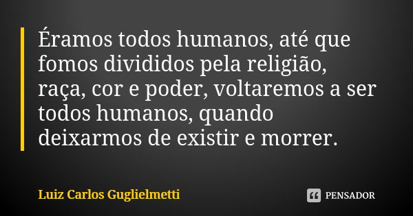 Éramos todos humanos, até que fomos divididos pela religião, raça, cor e poder, voltaremos a ser todos humanos, quando deixarmos de existir e morrer.... Frase de Luiz Carlos Guglielmetti.