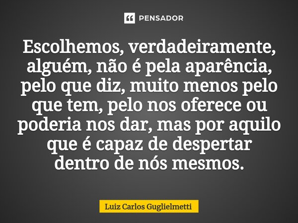 ⁠Escolhemos, verdadeiramente, alguém, não é pela aparência, pelo que diz, muito menos pelo que tem, pelo nos oferece ou poderia nos dar, mas por aquilo que é ca... Frase de Luiz Carlos Guglielmetti.