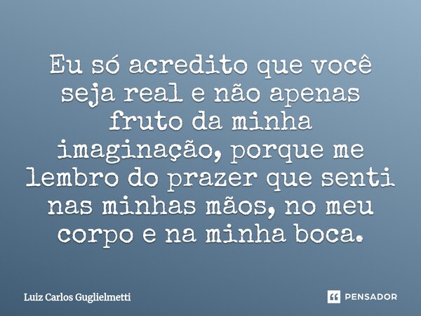 ⁠Eu só acredito que você seja real e não apenas fruto da minha imaginação, porque me lembro do prazer que senti nas minhas mãos, no meu corpo e na minha boca.... Frase de Luiz Carlos Guglielmetti.