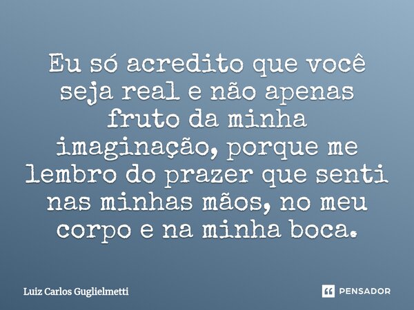 ⁠Eu só acredito que você seja real e não apenas fruto da minha imaginação, porque me lembro do prazer que senti nas minhas mãos, no meu corpo e na minha boca.... Frase de Luiz Carlos Guglielmetti.