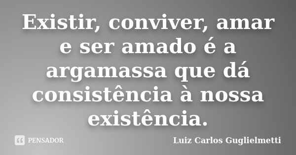 Existir, conviver, amar e ser amado é a argamassa que dá consistência à nossa existência.... Frase de Luiz Carlos Guglielmetti.