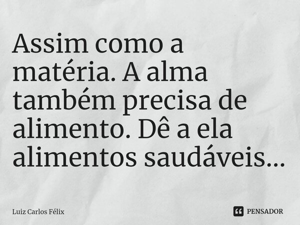 ⁠Assim como a matéria. A alma também precisa de alimento. Dê a ela alimentos saudáveis...... Frase de Luiz Carlos Félix.