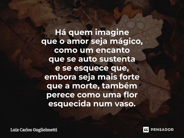 ⁠Há quem imagine que o amor seja mágico, como um encanto que se auto sustenta e se esquece que, embora seja mais forte que a morte, também perece como uma flor ... Frase de Luiz Carlos Guglielmetti.