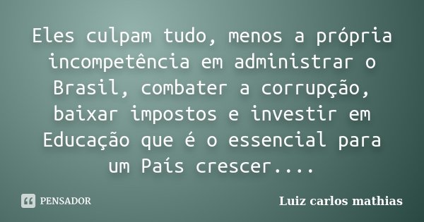 Eles culpam tudo, menos a própria incompetência em administrar o Brasil, combater a corrupção, baixar impostos e investir em Educação que é o essencial para um ... Frase de Luiz Carlos Mathias.