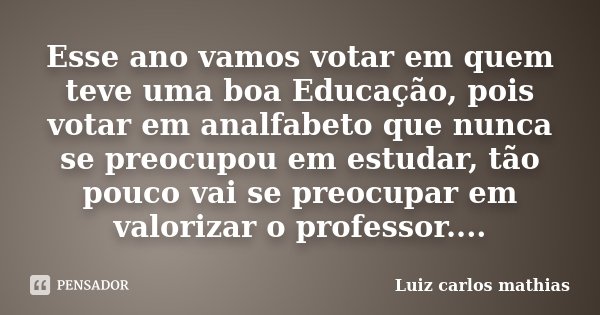 Esse ano vamos votar em quem teve uma boa Educação, pois votar em analfabeto que nunca se preocupou em estudar, tão pouco vai se preocupar em valorizar o profes... Frase de Luiz Carlos Mathias.