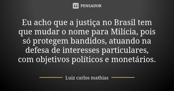Eu acho que a justiça no Brasil tem que mudar o nome para Milícia, pois só protegem bandidos, atuando na defesa de interesses particulares, com objetivos políti... Frase de Luiz Carlos Mathias.