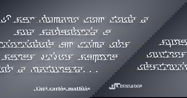 O ser humano com toda a sua sabedoria e superioridade em cima dos outros seres vivos sempre destruindo a natureza...... Frase de Luiz Carlos Mathias.