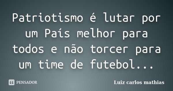 Patriotismo é lutar por um País melhor para todos e não torcer para um time de futebol...... Frase de Luiz Carlos Mathias.