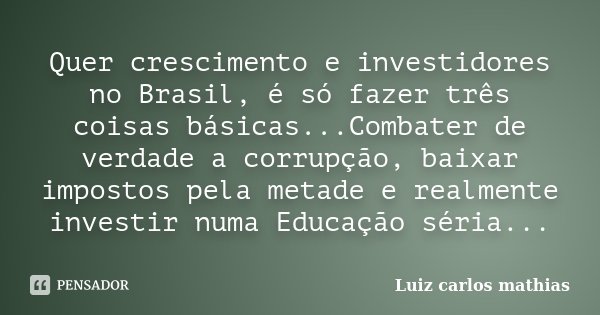 Quer crescimento e investidores no Brasil, é só fazer três coisas básicas...Combater de verdade a corrupção, baixar impostos pela metade e realmente investir nu... Frase de Luiz Carlos Mathias.