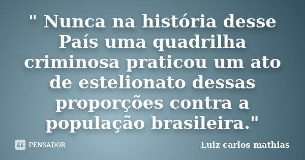 " Nunca na história desse País uma quadrilha criminosa praticou um ato de estelionato dessas proporções contra a população brasileira."... Frase de Luiz Carlos Mathias.