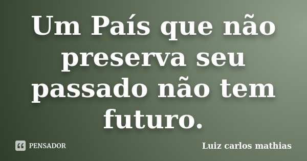 Um País que não preserva seu passado não tem futuro.... Frase de Luiz Carlos Mathias.