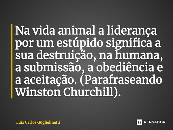 ⁠Na vida animal a liderança por um estúpido significa a sua destruição, na humana, a submissão, a obediência e a aceitação. (Parafraseando Winston Churchill).... Frase de Luiz Carlos Guglielmetti.