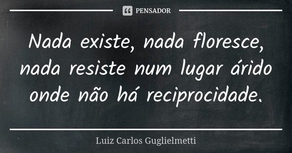 Nada existe, nada floresce, nada resiste num lugar árido onde não há reciprocidade.... Frase de Luiz Carlos Guglielmetti.
