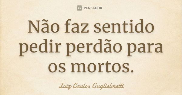 Não faz sentido pedir perdão para os mortos.... Frase de Luiz Carlos Guglielmetti.