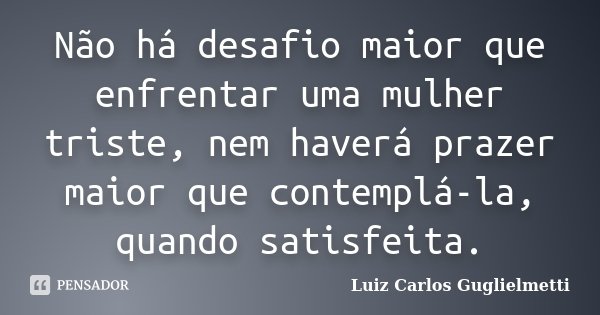 Não há desafio maior que enfrentar uma mulher triste, nem haverá prazer maior que contemplá-la, quando satisfeita.... Frase de Luiz Carlos Guglielmetti.