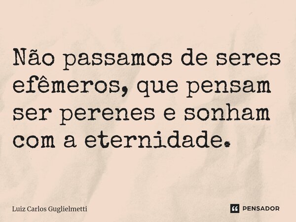 ⁠Não passamos de seres efêmeros, que pensam ser perenes e sonham com a eternidade.... Frase de Luiz Carlos Guglielmetti.