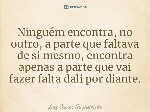 ⁠Ninguém encontra, no outro, a parte que faltava de si mesmo, encontra apenas a parte que vai fazer falta dali por diante.... Frase de Luiz Carlos Guglielmetti.