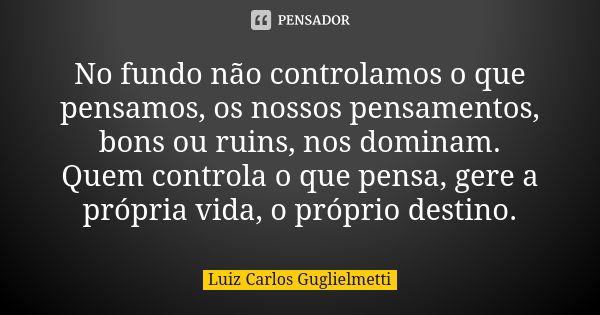 No fundo não controlamos o que pensamos, os nossos pensamentos, bons ou ruins, nos dominam. Quem controla o que pensa, gere a própria vida, o próprio destino.... Frase de Luiz Carlos Guglielmetti.