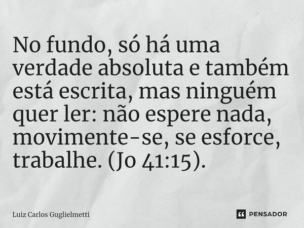 ⁠No fundo, só há uma verdade absoluta e também está escrita, mas ninguém quer ler: não espere nada, movimente-se, se esforce, trabalhe. (Jo 41:15).... Frase de Luiz Carlos Guglielmetti.