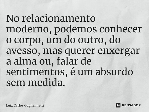 ⁠No relacionamento moderno, podemos conhecer o corpo, um do outro, do avesso, mas querer enxergar a alma ou, falar de sentimentos, é um absurdo sem medida.... Frase de Luiz Carlos Guglielmetti.