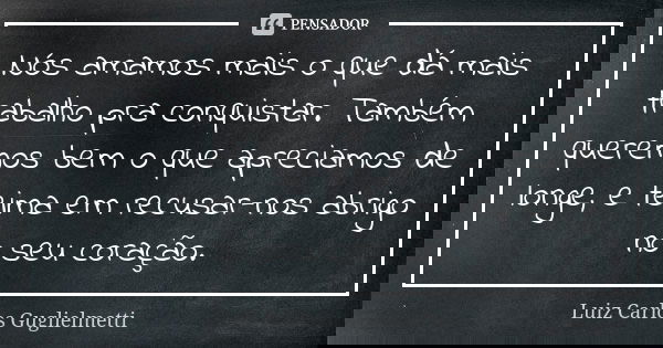 Nós amamos mais o que dá mais trabalho pra conquistar. Também queremos bem o que apreciamos de longe, e teima em recusar-nos abrigo no seu coração.... Frase de Luiz Carlos Guglielmetti.