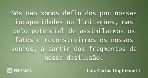 Nós não somos definidos por nossas incapacidades ou limitações, mas pelo potencial de assimilarmos os fatos e reconstruirmos os nossos sonhos, a partir dos frag... Frase de Luiz Carlos Guglielmetti.