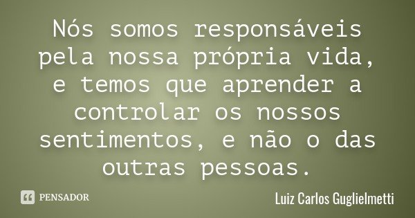 Nós somos responsáveis pela nossa própria vida, e temos que aprender a controlar os nossos sentimentos, e não o das outras pessoas.... Frase de Luiz Carlos Guglielmetti.
