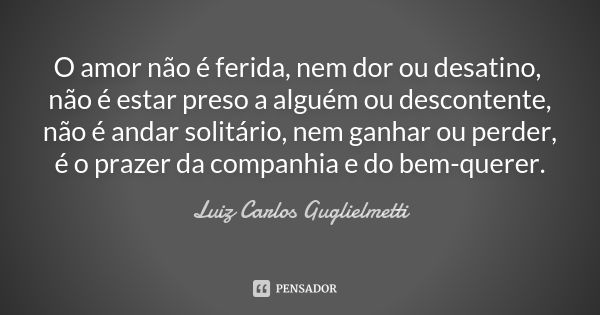 O amor não é ferida, nem dor ou desatino, não é estar preso a alguém ou descontente, não é andar solitário, nem ganhar ou perder, é o prazer da companhia e do b... Frase de Luiz Carlos Guglielmetti.