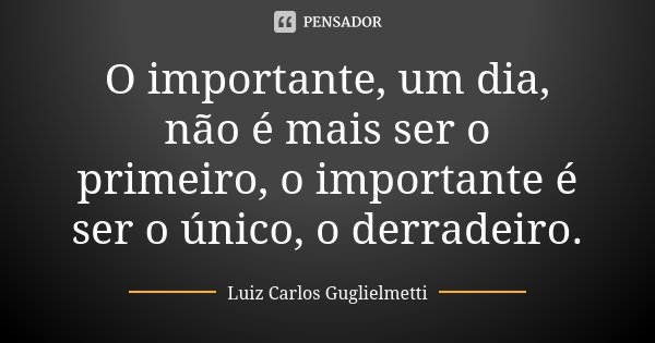 O importante, um dia, não é mais ser o primeiro, o importante é ser o único, o derradeiro.... Frase de Luiz Carlos Guglielmetti.