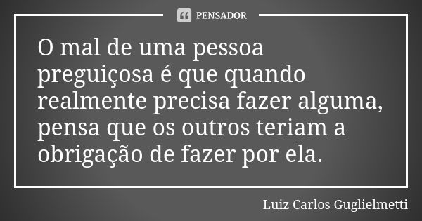 O mal de uma pessoa preguiçosa é que quando realmente precisa fazer alguma, pensa que os outros teriam a obrigação de fazer por ela.... Frase de Luiz Carlos Guglielmetti.