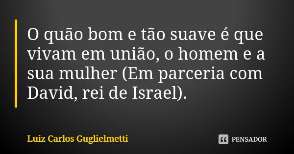 O quão bom e tão suave é que vivam em união, o homem e a sua mulher (Em parceria com David, rei de Israel).... Frase de Luiz Carlos Guglielmetti.