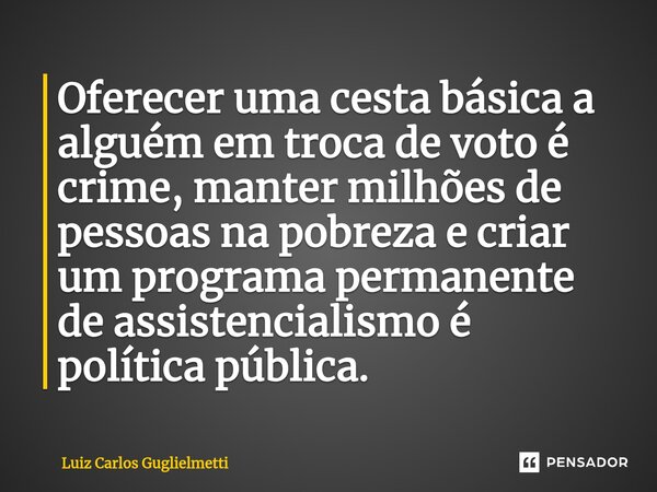 ⁠Oferecer uma cesta básica a alguém em troca de voto é crime, manter milhões de pessoas na pobreza e criar um programa permanente de assistencialismo é política... Frase de Luiz Carlos Guglielmetti.