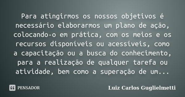 Para atingirmos os nossos objetivos é necessário elaborarmos um plano de ação, colocando-o em prática, com os meios e os recursos disponíveis ou acessíveis, com... Frase de Luiz Carlos Guglielmetti.