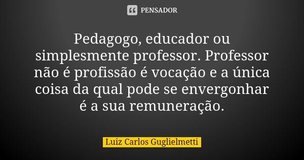 Pedagogo, educador ou simplesmente professor. Professor não é profissão é vocação e a única coisa da qual pode se envergonhar é a sua remuneração.... Frase de Luiz Carlos Guglielmetti.