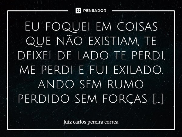 Eu foquei em coisas que não existiam, te deixei de lado te perdi, me perdi e fui exilado, ando sem rumo perdido sem forças para viver, sem sentimentos para pode... Frase de luiz carlos pereira correa.