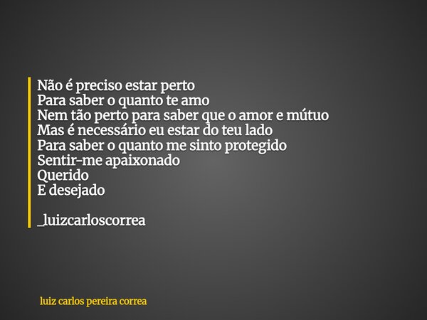 Não é preciso estar perto Para saber o quanto te amo Nem tão perto para saber que o amor e mútuo Mas é necessário eu estar do teu lado Para saber o quanto me si... Frase de luiz carlos pereira correa.