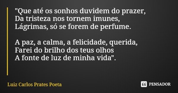 "Que até os sonhos duvidem do prazer, Da tristeza nos tornem imunes, Lágrimas, só se forem de perfume. A paz, a calma, a felicidade, querida, Farei do bril... Frase de Luiz Carlos Prates Poeta.