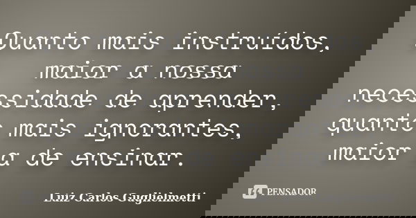 Quanto mais instruídos, maior a nossa necessidade de aprender, quanto mais ignorantes, maior a de ensinar.... Frase de Luiz Carlos Guglielmetti.