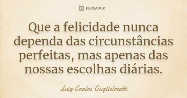 Que a felicidade nunca dependa das circunstâncias perfeitas, mas apenas das nossas escolhas diárias.... Frase de Luiz Carlos Guglielmetti.