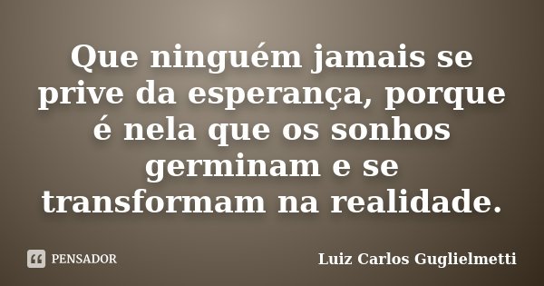 Que ninguém jamais se prive da esperança, porque é nela que os sonhos germinam e se transformam na realidade.... Frase de Luiz Carlos Guglielmetti.
